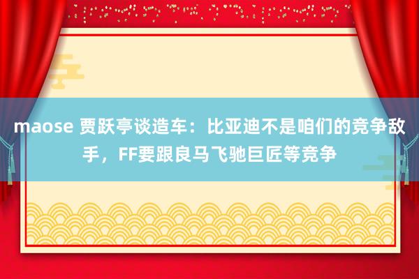 maose 贾跃亭谈造车：比亚迪不是咱们的竞争敌手，FF要跟良马飞驰巨匠等竞争