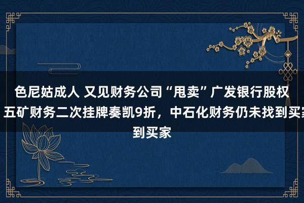 色尼姑成人 又见财务公司“甩卖”广发银行股权，五矿财务二次挂牌奏凯9折，中石化财务仍未找到买家