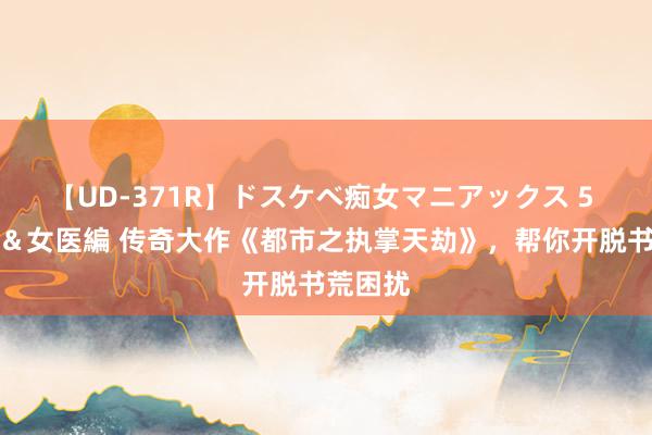 【UD-371R】ドスケベ痴女マニアックス 5 女教師＆女医編 传奇大作《都市之执掌天劫》，帮你开脱书荒困扰
