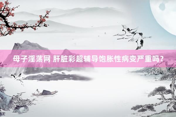 母子淫荡网 肝脏彩超辅导饱胀性病变严重吗?