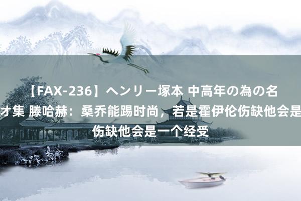 【FAX-236】ヘンリー塚本 中高年の為の名作裏ビデオ集 滕哈赫：桑乔能踢时尚，若是霍伊伦伤缺他会是一个经受