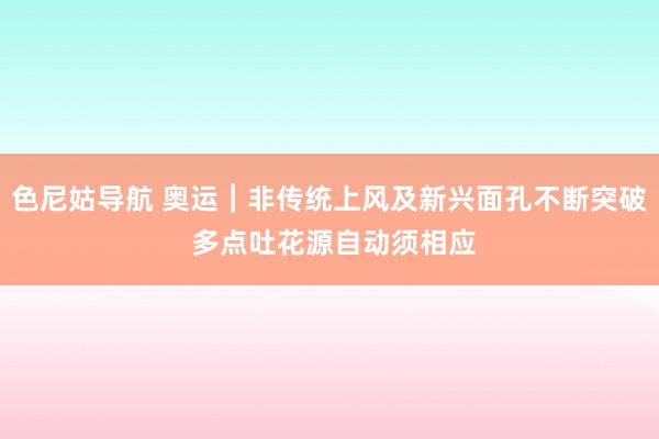 色尼姑导航 奥运︱非传统上风及新兴面孔不断突破 多点吐花源自动须相应