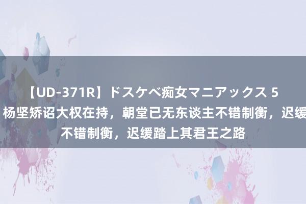 【UD-371R】ドスケベ痴女マニアックス 5 女教師＆女医編 杨坚矫诏大权在持，朝堂已无东谈主不错制衡，迟缓踏上其君王之路