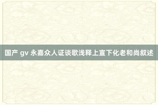 国产 gv 永嘉众人证谈歌浅释　上宣下化老和尚叙述