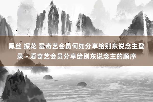 黑丝 探花 爱奇艺会员何如分享给别东说念主登录－爱奇艺会员分享给别东说念主的顺序