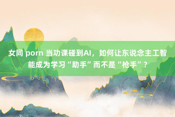 女同 porn 当功课碰到AI，如何让东说念主工智能成为学习“助手”而不是“枪手”？