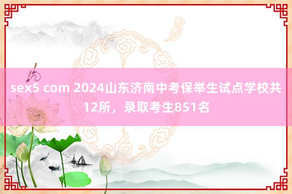 sex5 com 2024山东济南中考保举生试点学校共12所，录取考生851名