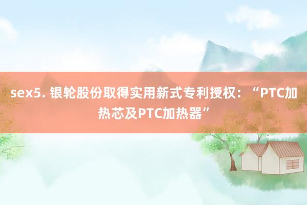 sex5. 银轮股份取得实用新式专利授权：“PTC加热芯及PTC加热器”