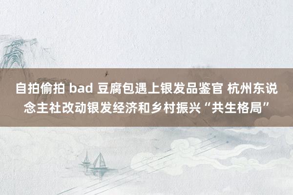 自拍偷拍 bad 豆腐包遇上银发品鉴官 杭州东说念主社改动银发经济和乡村振兴“共生格局”