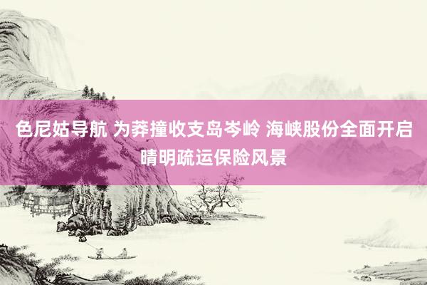 色尼姑导航 为莽撞收支岛岑岭 海峡股份全面开启晴明疏运保险风景