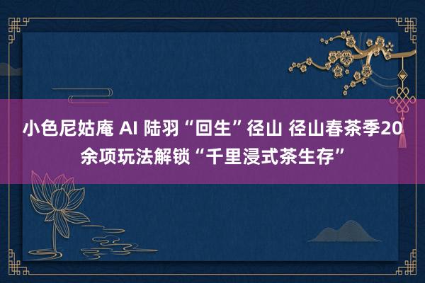 小色尼姑庵 AI 陆羽“回生”径山 径山春茶季20余项玩法解锁“千里浸式茶生存”