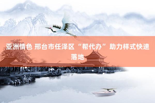 亚洲情色 邢台市任泽区 “帮代办” 助力样式快速落地