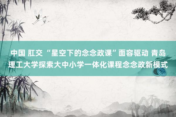 中国 肛交 “星空下的念念政课”面容驱动 青岛理工大学探索大中小学一体化课程念念政新模式