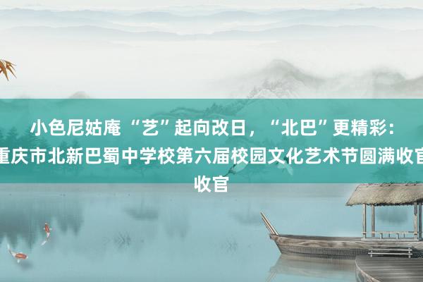 小色尼姑庵 “艺”起向改日，“北巴”更精彩：重庆市北新巴蜀中学校第六届校园文化艺术节圆满收官