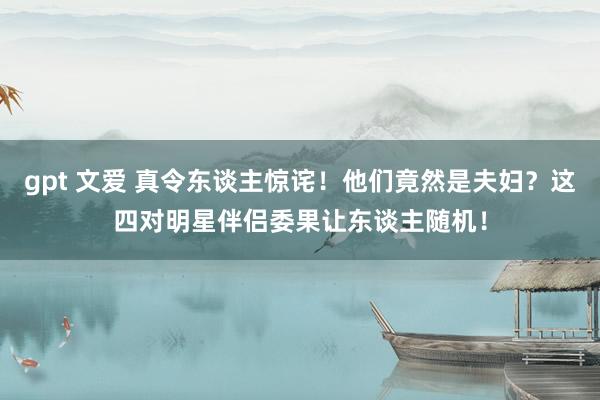 gpt 文爱 真令东谈主惊诧！他们竟然是夫妇？这四对明星伴侣委果让东谈主随机！