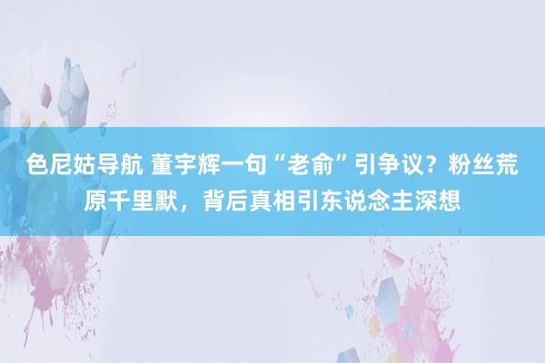 色尼姑导航 董宇辉一句“老俞”引争议？粉丝荒原千里默，背后真相引东说念主深想