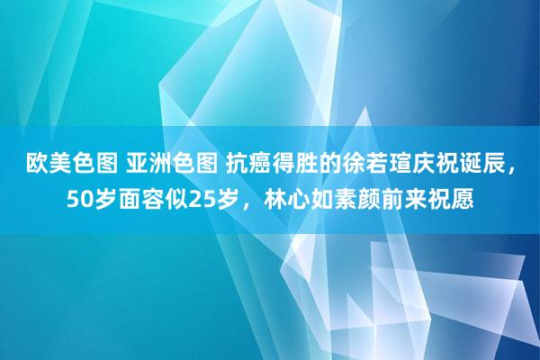 欧美色图 亚洲色图 抗癌得胜的徐若瑄庆祝诞辰，50岁面容似25岁，林心如素颜前来祝愿