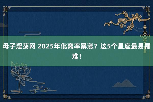 母子淫荡网 2025年仳离率暴涨？这5个星座最易罹难！