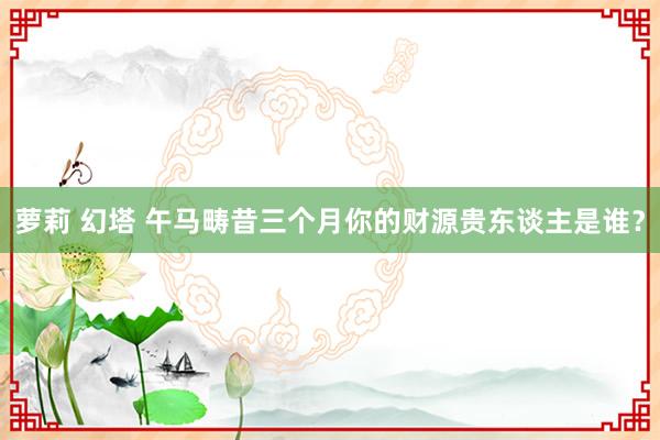 萝莉 幻塔 午马畴昔三个月你的财源贵东谈主是谁？