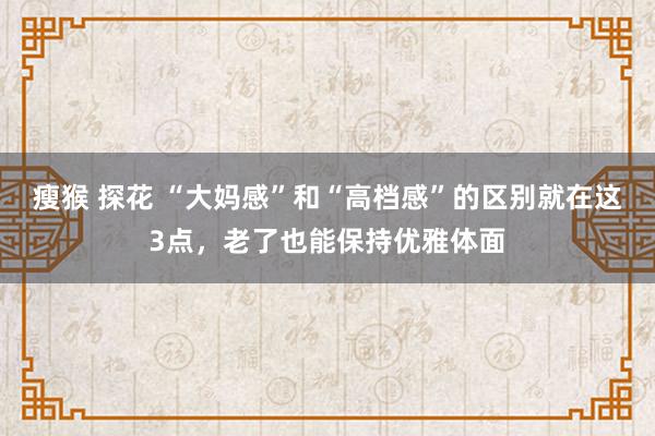 瘦猴 探花 “大妈感”和“高档感”的区别就在这3点，老了也能保持优雅体面