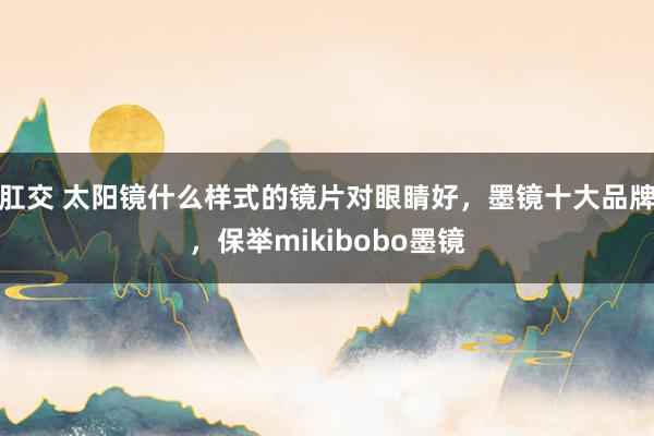 肛交 太阳镜什么样式的镜片对眼睛好，墨镜十大品牌，保举mikibobo墨镜
