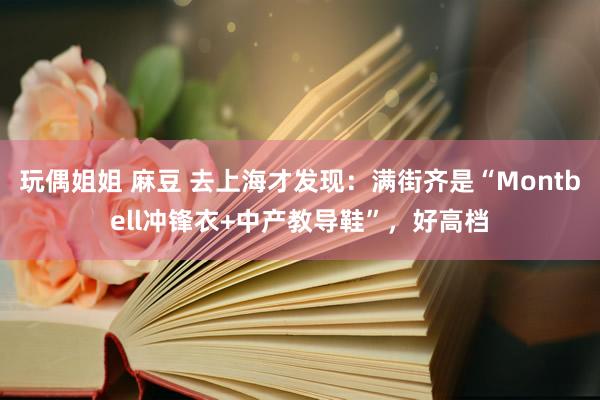 玩偶姐姐 麻豆 去上海才发现：满街齐是“Montbell冲锋衣+中产教导鞋”，好高档