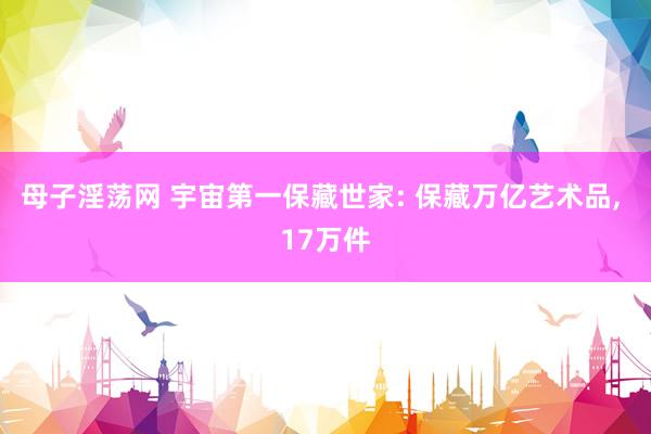 母子淫荡网 宇宙第一保藏世家: 保藏万亿艺术品， 17万件