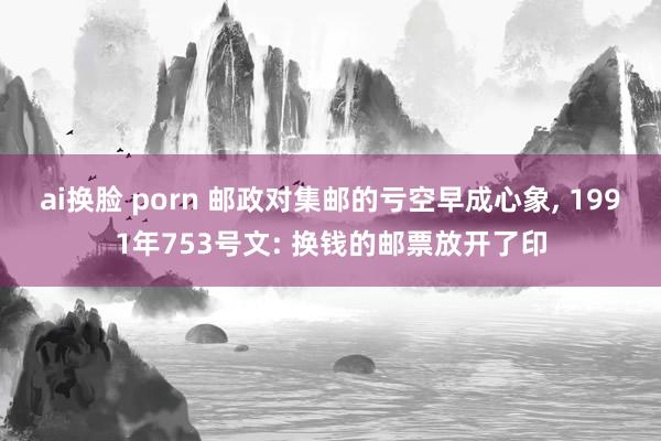 ai换脸 porn 邮政对集邮的亏空早成心象， 1991年753号文: 换钱的邮票放开了印