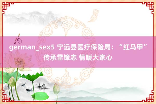 german_sex5 宁远县医疗保险局：“红马甲”传承雷锋志 情暖大家心