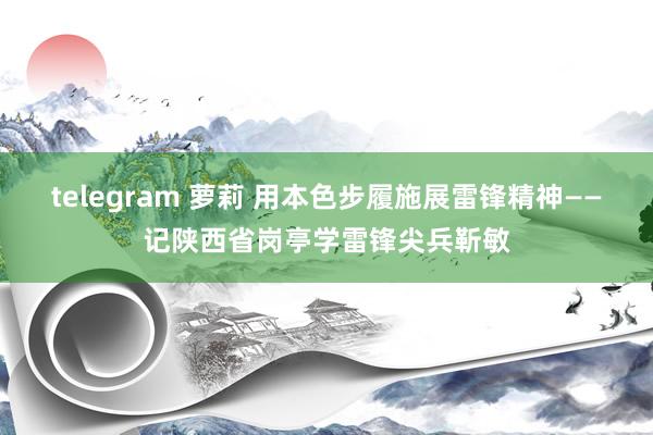 telegram 萝莉 用本色步履施展雷锋精神——记陕西省岗亭学雷锋尖兵靳敏