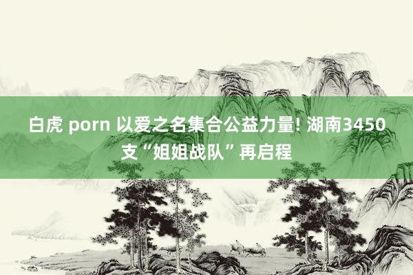 白虎 porn 以爱之名集合公益力量! 湖南3450支“姐姐战队”再启程