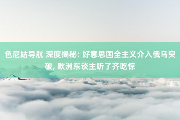 色尼姑导航 深度揭秘: 好意思国全主义介入俄乌突破， 欧洲东谈主听了齐吃惊