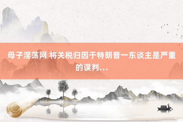 母子淫荡网 将关税归因于特朗普一东谈主是严重的误判…