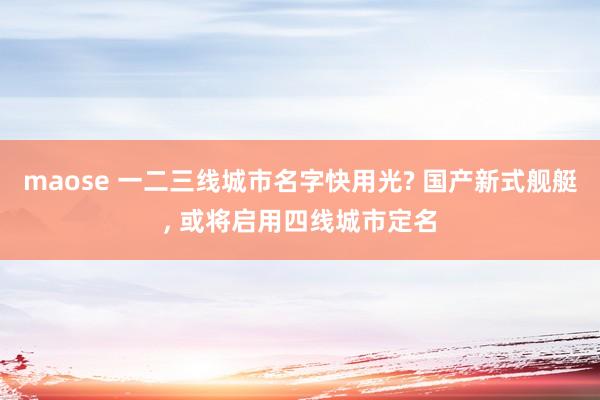 maose 一二三线城市名字快用光? 国产新式舰艇， 或将启用四线城市定名