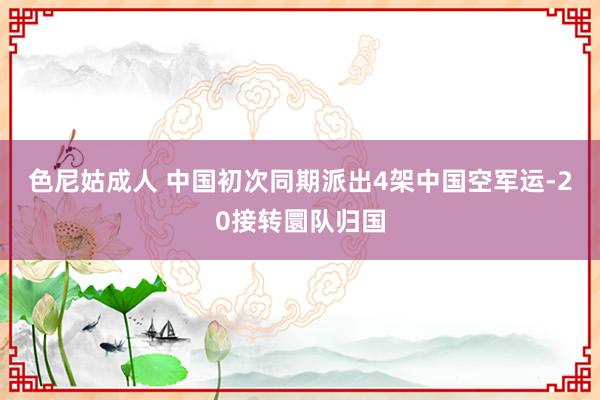 色尼姑成人 中国初次同期派出4架中国空军运-20接转圜队归国