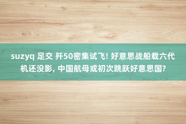 suzyq 足交 歼50密集试飞! 好意思战船载六代机还没影， 中国航母或初次跳跃好意思国?