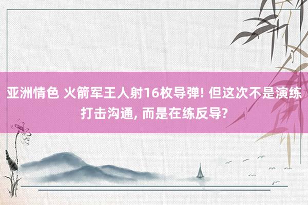 亚洲情色 火箭军王人射16枚导弹! 但这次不是演练打击沟通， 而是在练反导?