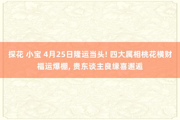 探花 小宝 4月25日隆运当头! 四大属相桃花横财福运爆棚， 贵东谈主良缘喜邂逅