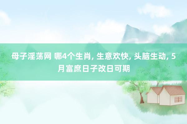 母子淫荡网 哪4个生肖， 生意欢快， 头脑生动， 5月富庶日子改日可期