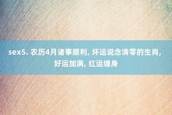 sex5. 农历4月诸事顺利， 坏运说念清零的生肖， 好运加满， 红运缠身