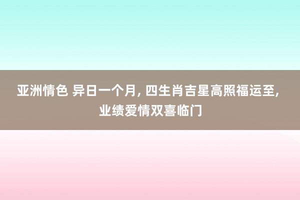 亚洲情色 异日一个月， 四生肖吉星高照福运至， 业绩爱情双喜临门
