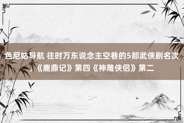 色尼姑导航 往时万东说念主空巷的5部武侠剧名次， 《鹿鼎记》第四《神雕侠侣》第二
