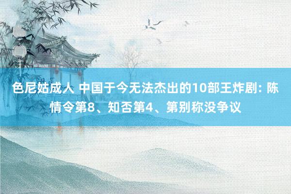 色尼姑成人 中国于今无法杰出的10部王炸剧: 陈情令第8、知否第4、第别称没争议