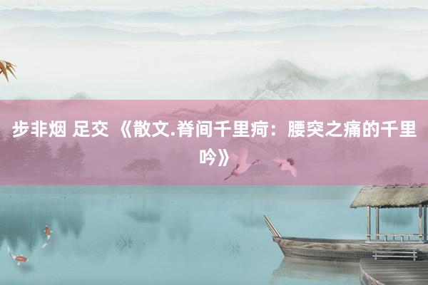 步非烟 足交 《散文.脊间千里疴：腰突之痛的千里吟》