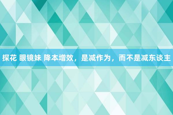 探花 眼镜妹 降本增效，是减作为，而不是减东谈主