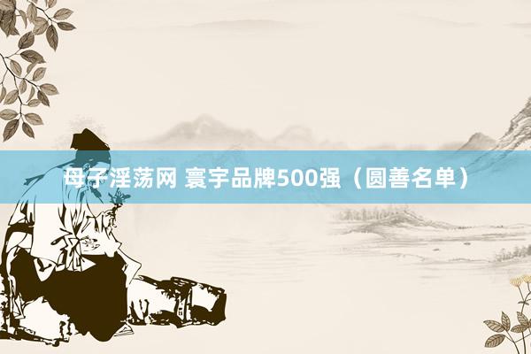 母子淫荡网 寰宇品牌500强（圆善名单）