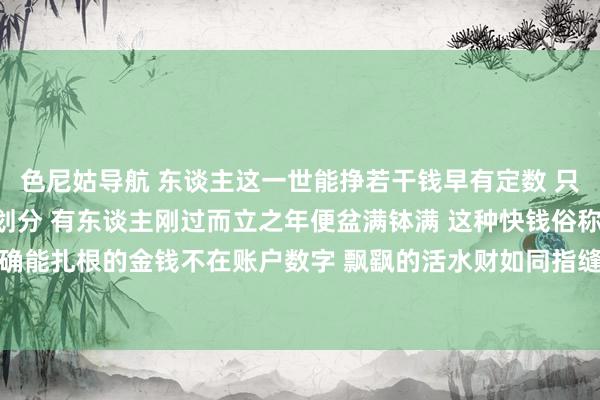 色尼姑导航 东谈主这一世能挣若干钱早有定数 只不外收尾技能各有夙夜划分 有东谈主刚过而立之年便盆满钵满 这种快钱俗称活水财或过路财 的确能扎根的金钱不在账户数字 飘飖的活水财如同指缝漏金沙 来得快散得更快根柢存不住 是以瞬息