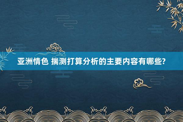 亚洲情色 揣测打算分析的主要内容有哪些?