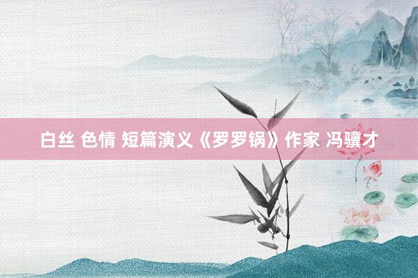 白丝 色情 短篇演义《罗罗锅》作家 冯骥才