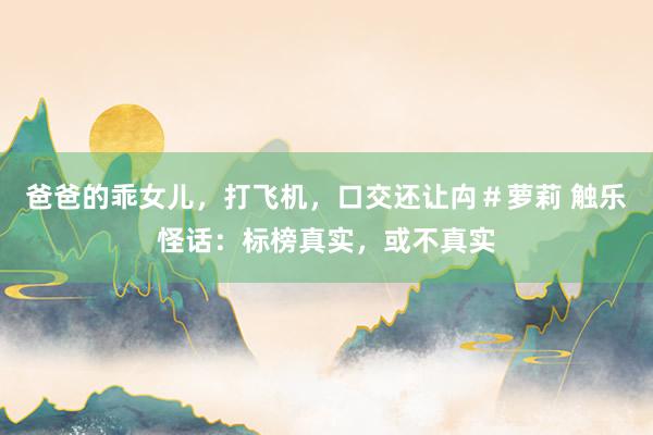 爸爸的乖女儿，打飞机，口交还让禸＃萝莉 触乐怪话：标榜真实，或不真实